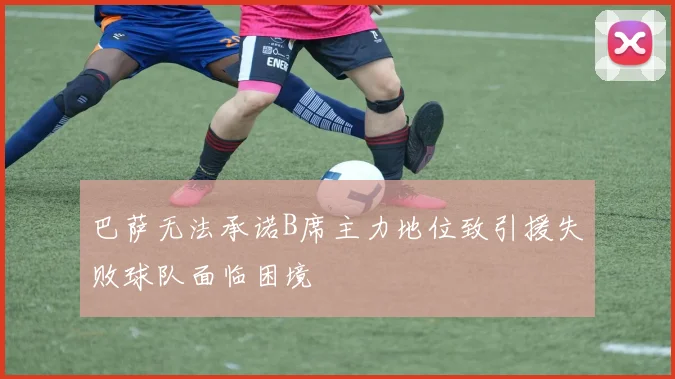 巴萨无法承诺B席主力地位致引援失败球队面临困境
