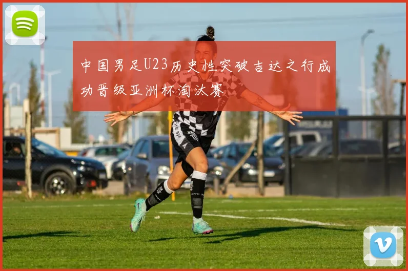 中国男足U23历史性突破吉达之行成功晋级亚洲杯淘汰赛