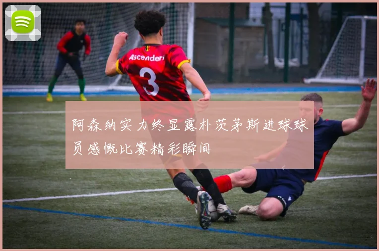 阿森纳实力终显露朴茨茅斯进球球员感慨比赛精彩瞬间