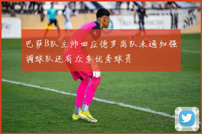 巴萨B队主帅回应德罗离队未通知强调球队还有众多优秀球员