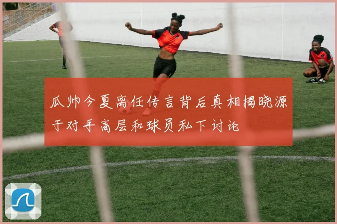 瓜帅今夏离任传言背后真相揭晓源于对手高层和球员私下讨论