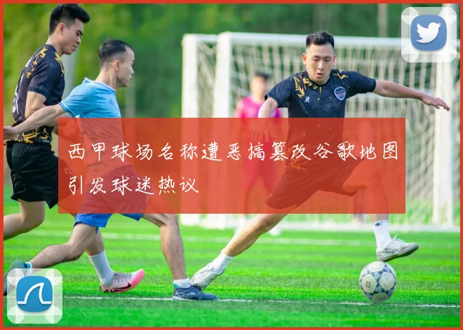 西甲球场名称遭恶搞篡改谷歌地图引发球迷热议