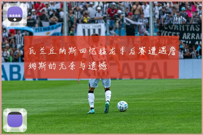 瓦兰丘纳斯回忆猛龙季后赛遭遇詹姆斯的无奈与遗憾