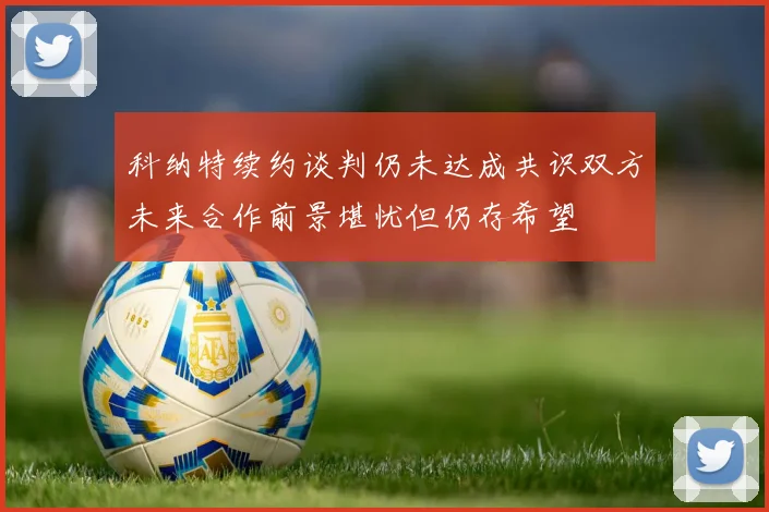 科纳特续约谈判仍未达成共识双方未来合作前景堪忧但仍存希望