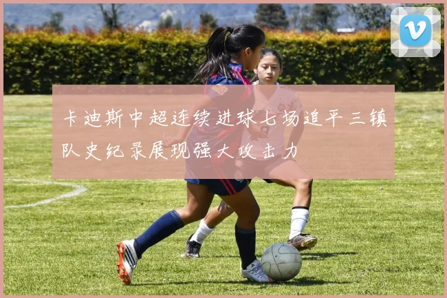 卡迪斯中超连续进球七场追平三镇队史纪录展现强大攻击力