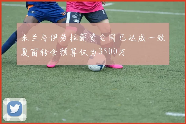 米兰与伊劳拉薪资合同已达成一致夏窗转会预算仅为3500万
